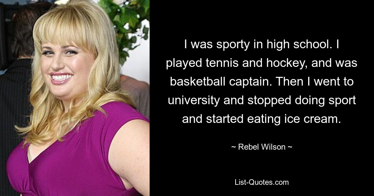 Ich war in der High School sportlich. Ich spielte Tennis und Hockey und war Basketball-Kapitän. Dann ging ich zur Universität, hörte auf, Sport zu treiben, und begann, Eis zu essen. — © Rebel Wilson 