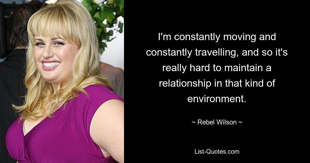 I'm constantly moving and constantly travelling, and so it's really hard to maintain a relationship in that kind of environment. — © Rebel Wilson