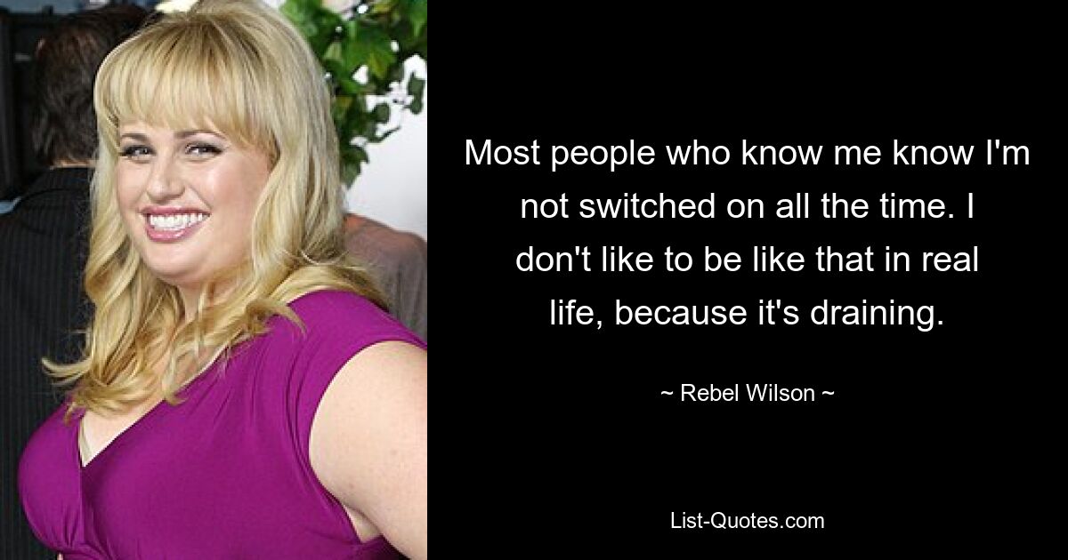 Most people who know me know I'm not switched on all the time. I don't like to be like that in real life, because it's draining. — © Rebel Wilson