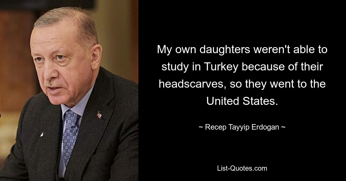 My own daughters weren't able to study in Turkey because of their headscarves, so they went to the United States. — © Recep Tayyip Erdogan