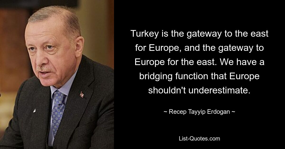 Turkey is the gateway to the east for Europe, and the gateway to Europe for the east. We have a bridging function that Europe shouldn't underestimate. — © Recep Tayyip Erdogan