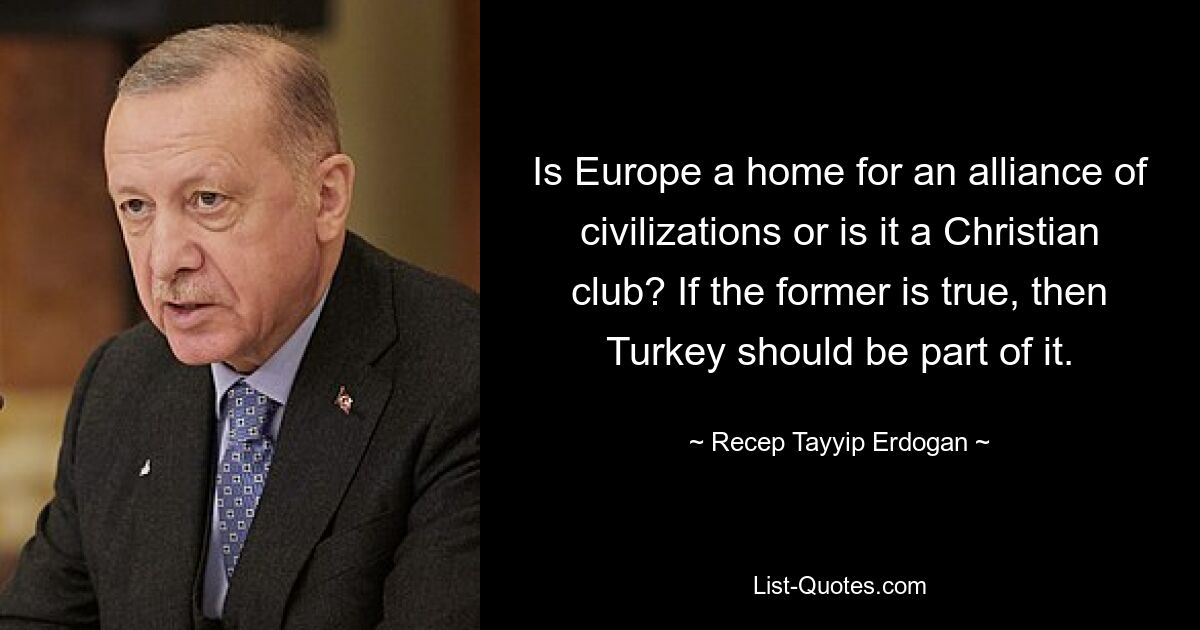 Is Europe a home for an alliance of civilizations or is it a Christian club? If the former is true, then Turkey should be part of it. — © Recep Tayyip Erdogan