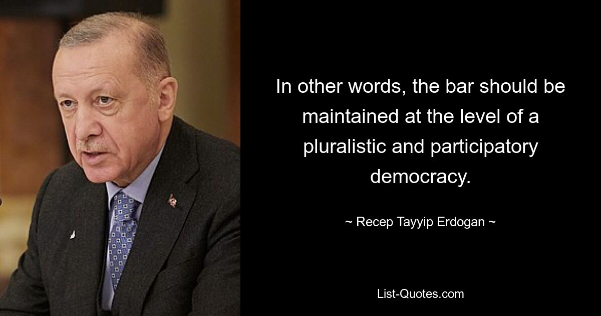 In other words, the bar should be maintained at the level of a pluralistic and participatory democracy. — © Recep Tayyip Erdogan