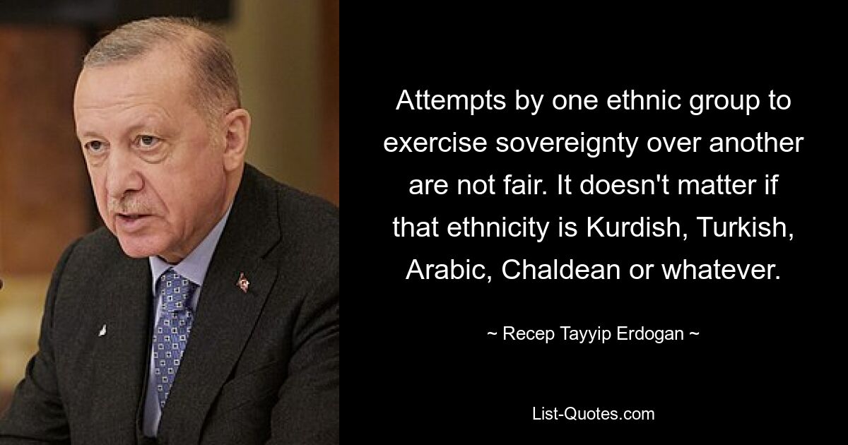 Attempts by one ethnic group to exercise sovereignty over another are not fair. It doesn't matter if that ethnicity is Kurdish, Turkish, Arabic, Chaldean or whatever. — © Recep Tayyip Erdogan