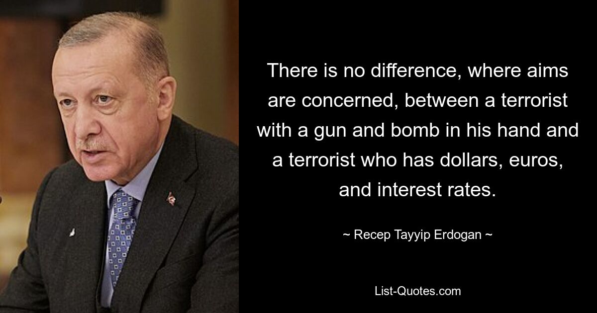 There is no difference, where aims are concerned, between a terrorist with a gun and bomb in his hand and a terrorist who has dollars, euros, and interest rates. — © Recep Tayyip Erdogan