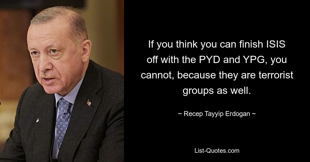 If you think you can finish ISIS off with the PYD and YPG, you cannot, because they are terrorist groups as well. — © Recep Tayyip Erdogan