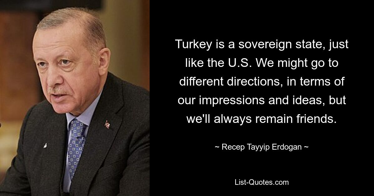 Turkey is a sovereign state, just like the U.S. We might go to different directions, in terms of our impressions and ideas, but we'll always remain friends. — © Recep Tayyip Erdogan