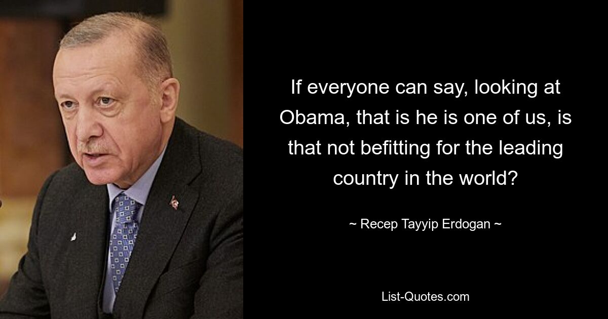 If everyone can say, looking at Obama, that is he is one of us, is that not befitting for the leading country in the world? — © Recep Tayyip Erdogan