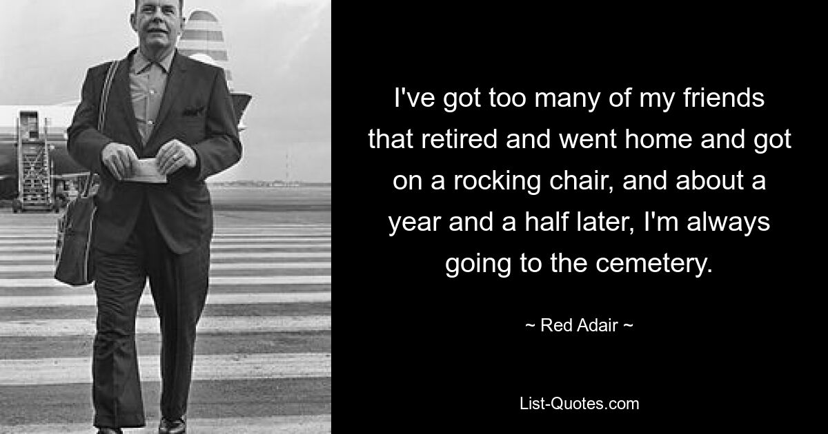 I've got too many of my friends that retired and went home and got on a rocking chair, and about a year and a half later, I'm always going to the cemetery. — © Red Adair