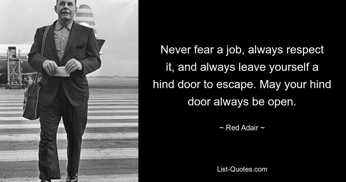 Never fear a job, always respect it, and always leave yourself a hind door to escape. May your hind door always be open. — © Red Adair