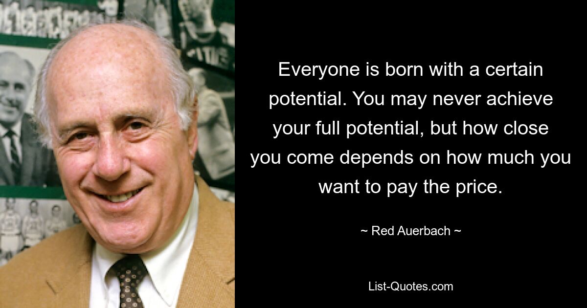 Everyone is born with a certain potential. You may never achieve your full potential, but how close you come depends on how much you want to pay the price. — © Red Auerbach