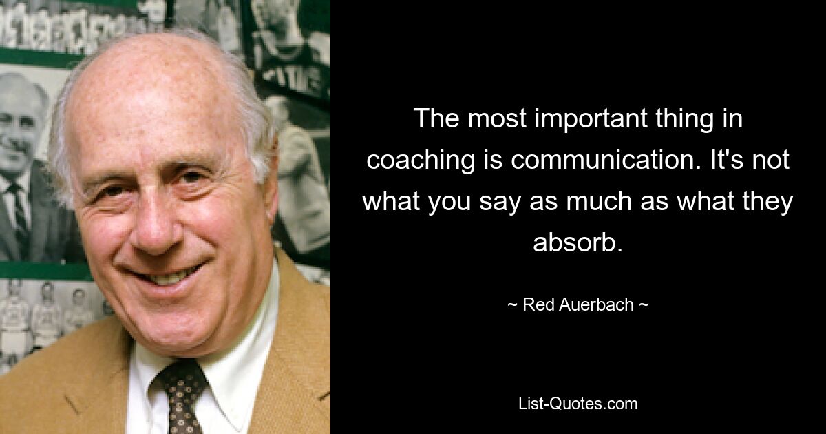 The most important thing in coaching is communication. It's not what you say as much as what they absorb. — © Red Auerbach