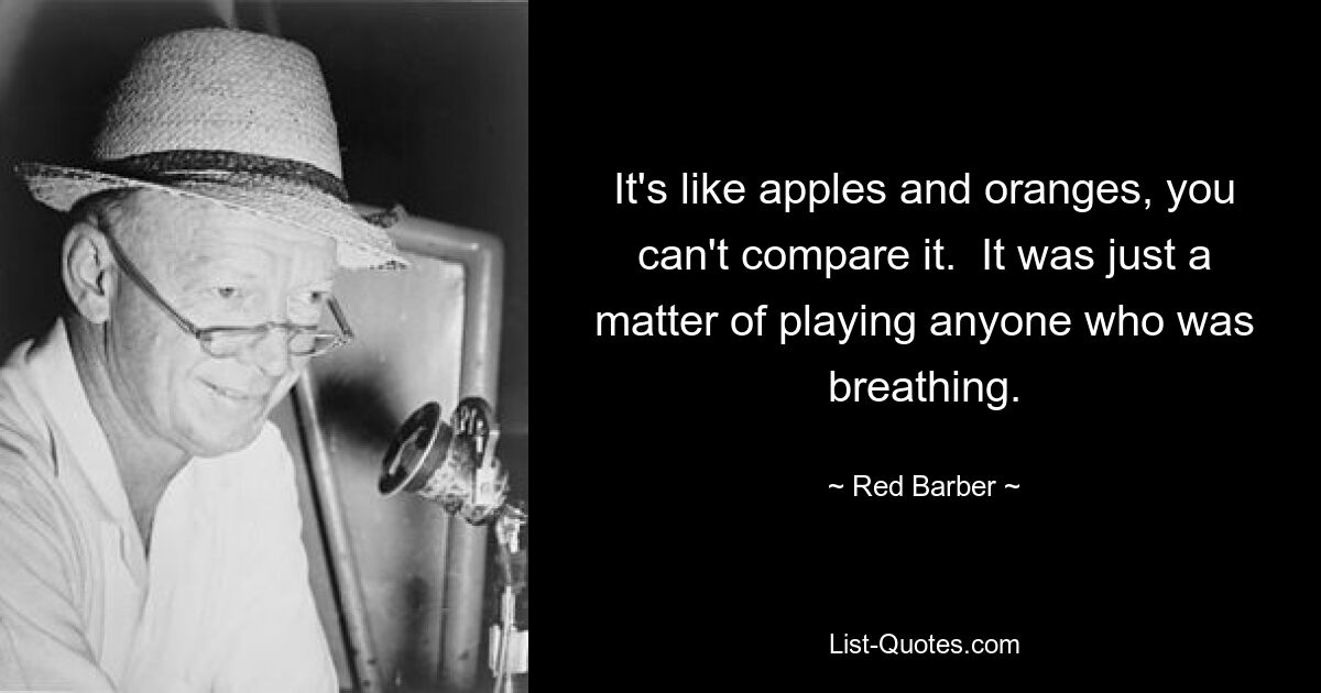 It's like apples and oranges, you can't compare it.  It was just a matter of playing anyone who was breathing. — © Red Barber