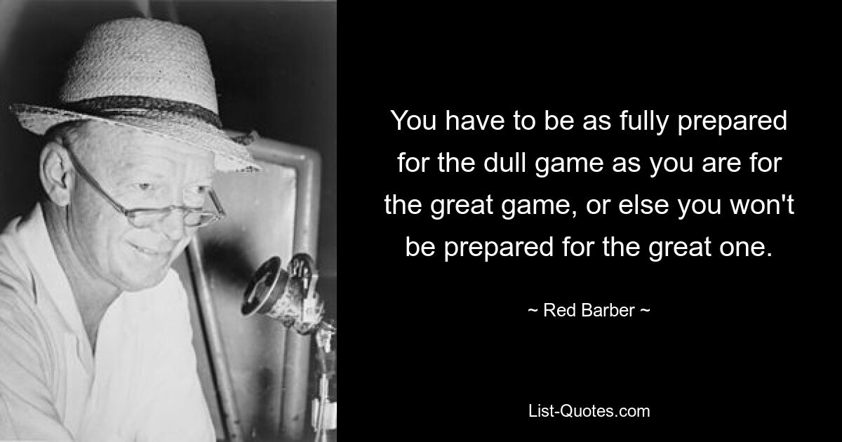 You have to be as fully prepared for the dull game as you are for the great game, or else you won't be prepared for the great one. — © Red Barber