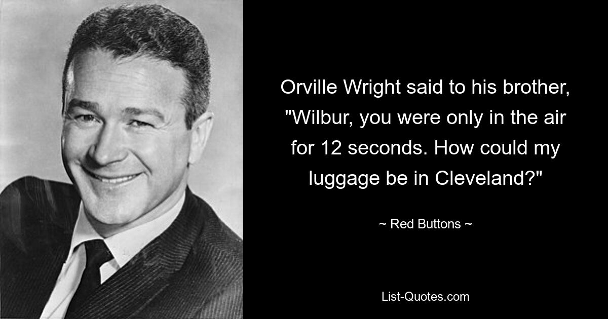 Orville Wright said to his brother, "Wilbur, you were only in the air for 12 seconds. How could my luggage be in Cleveland?" — © Red Buttons