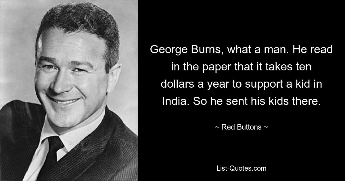 George Burns, what a man. He read in the paper that it takes ten dollars a year to support a kid in India. So he sent his kids there. — © Red Buttons