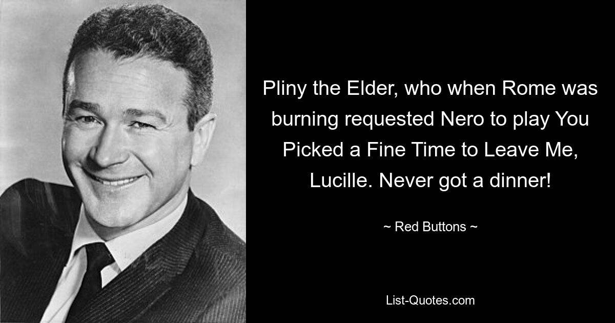 Pliny the Elder, who when Rome was burning requested Nero to play You Picked a Fine Time to Leave Me, Lucille. Never got a dinner! — © Red Buttons