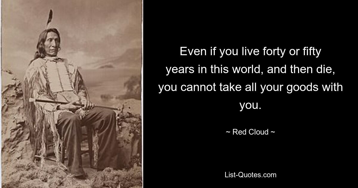 Even if you live forty or fifty years in this world, and then die, you cannot take all your goods with you. — © Red Cloud