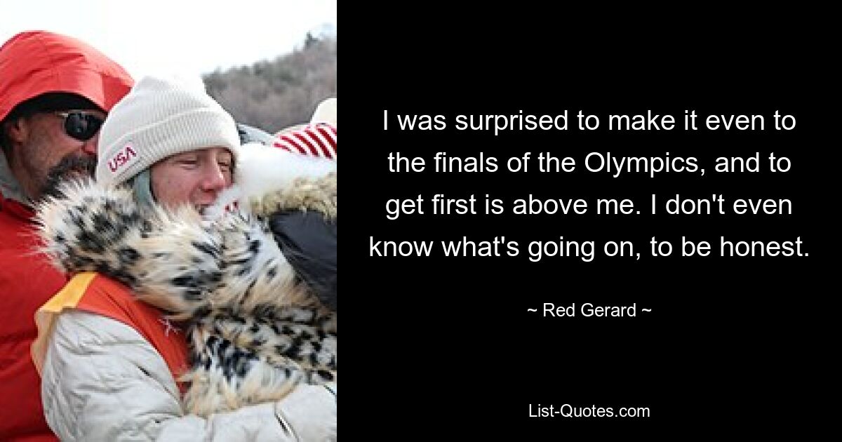 I was surprised to make it even to the finals of the Olympics, and to get first is above me. I don't even know what's going on, to be honest. — © Red Gerard