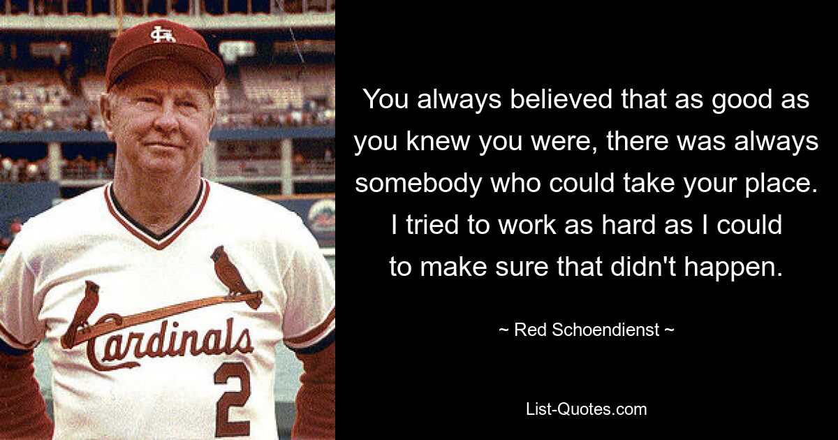 You always believed that as good as you knew you were, there was always somebody who could take your place. I tried to work as hard as I could to make sure that didn't happen. — © Red Schoendienst