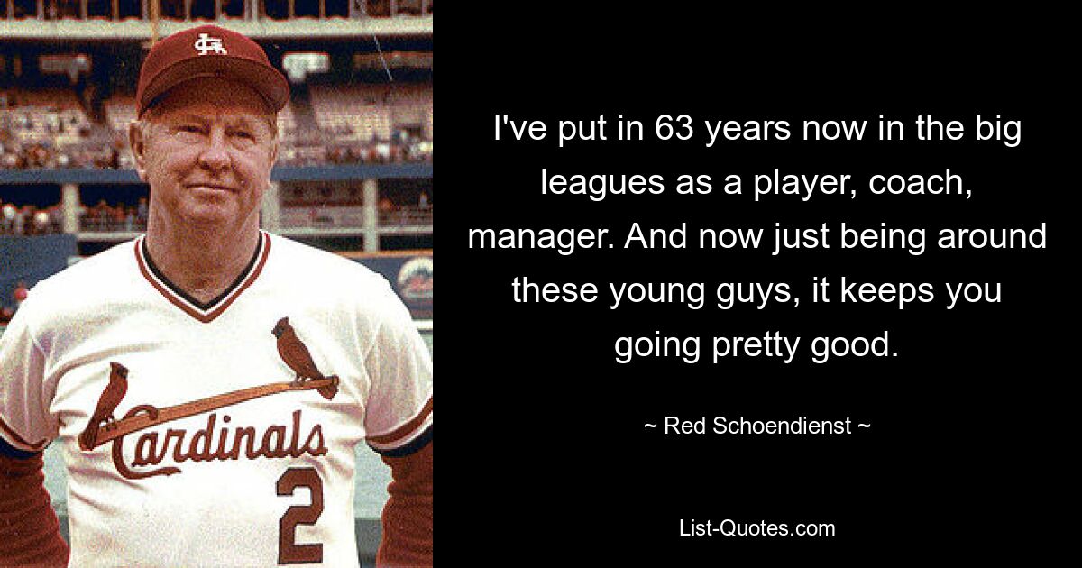 I've put in 63 years now in the big leagues as a player, coach, manager. And now just being around these young guys, it keeps you going pretty good. — © Red Schoendienst