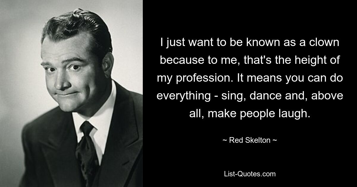 I just want to be known as a clown because to me, that's the height of my profession. It means you can do everything - sing, dance and, above all, make people laugh. — © Red Skelton