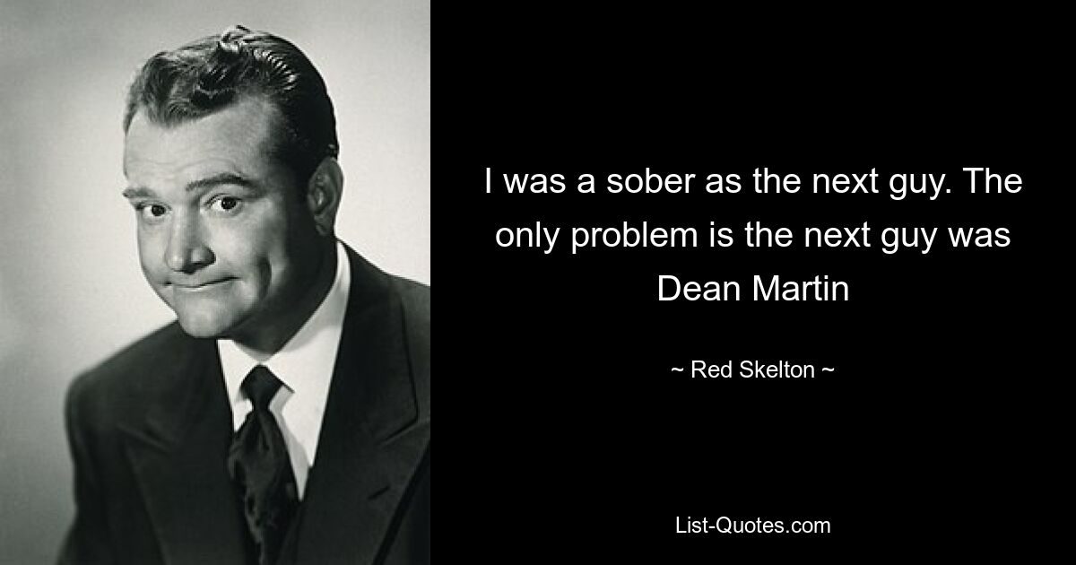 I was a sober as the next guy. The only problem is the next guy was Dean Martin — © Red Skelton