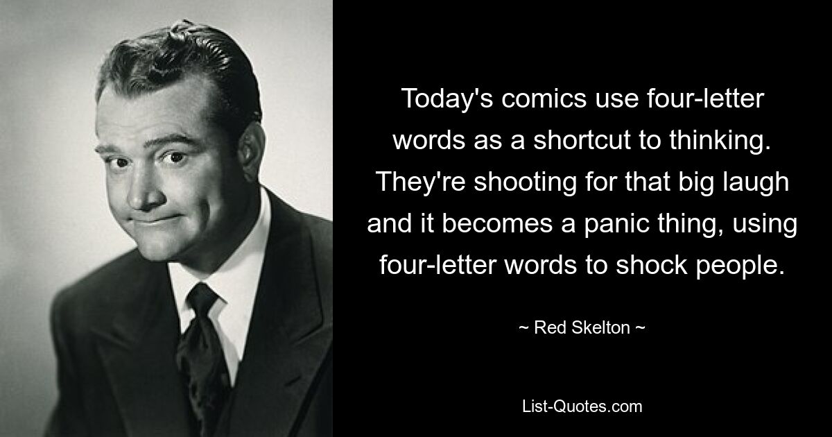 Today's comics use four-letter words as a shortcut to thinking. They're shooting for that big laugh and it becomes a panic thing, using four-letter words to shock people. — © Red Skelton