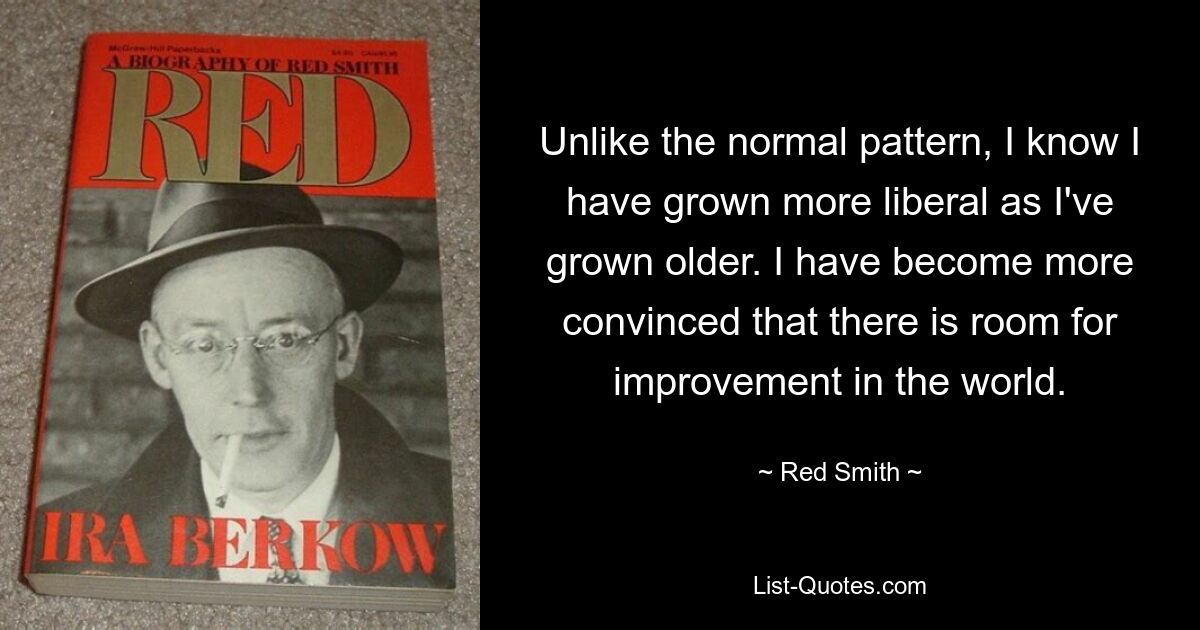 Unlike the normal pattern, I know I have grown more liberal as I've grown older. I have become more convinced that there is room for improvement in the world. — © Red Smith