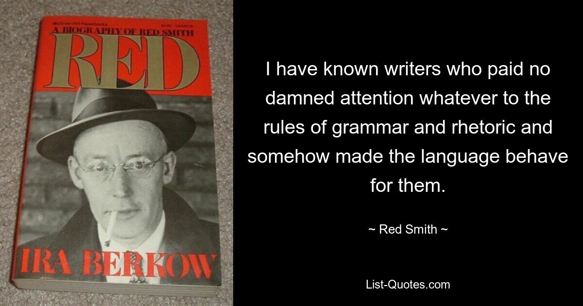 I have known writers who paid no damned attention whatever to the rules of grammar and rhetoric and somehow made the language behave for them. — © Red Smith