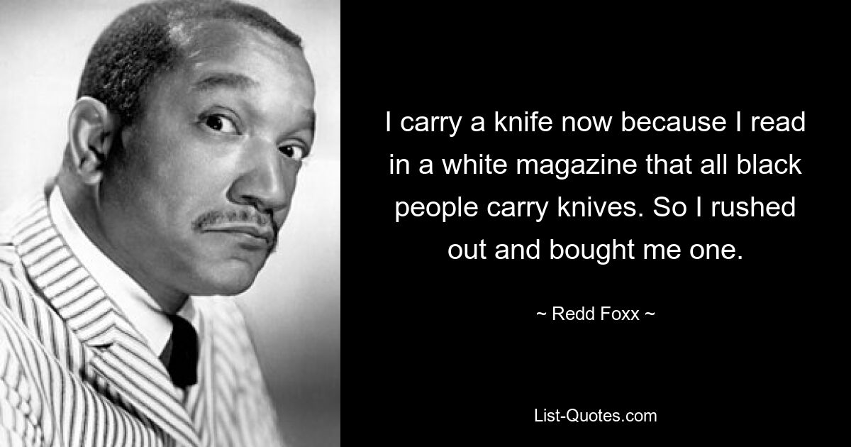 I carry a knife now because I read in a white magazine that all black people carry knives. So I rushed out and bought me one. — © Redd Foxx