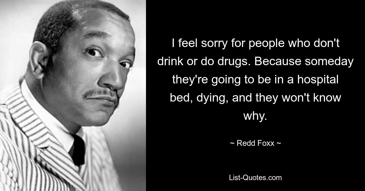 I feel sorry for people who don't drink or do drugs. Because someday they're going to be in a hospital bed, dying, and they won't know why. — © Redd Foxx