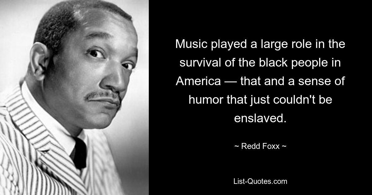 Music played a large role in the survival of the black people in America — that and a sense of humor that just couldn't be enslaved. — © Redd Foxx