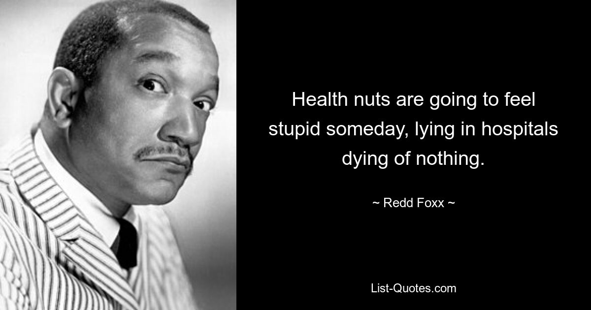 Health nuts are going to feel stupid someday, lying in hospitals dying of nothing. — © Redd Foxx