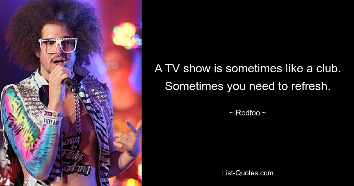 A TV show is sometimes like a club. Sometimes you need to refresh. — © Redfoo