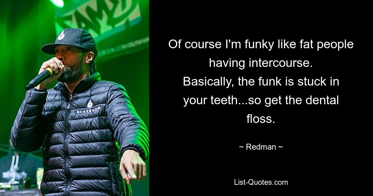 Of course I'm funky like fat people having intercourse.
Basically, the funk is stuck in your teeth...so get the dental floss. — © Redman