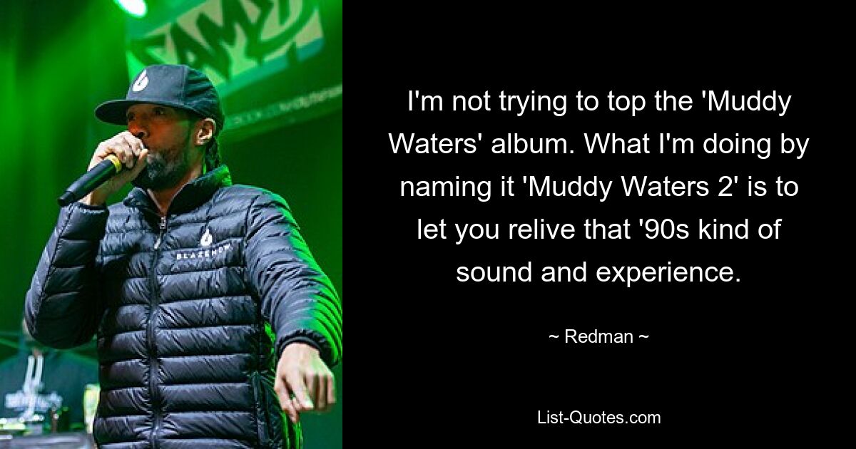 I'm not trying to top the 'Muddy Waters' album. What I'm doing by naming it 'Muddy Waters 2' is to let you relive that '90s kind of sound and experience. — © Redman