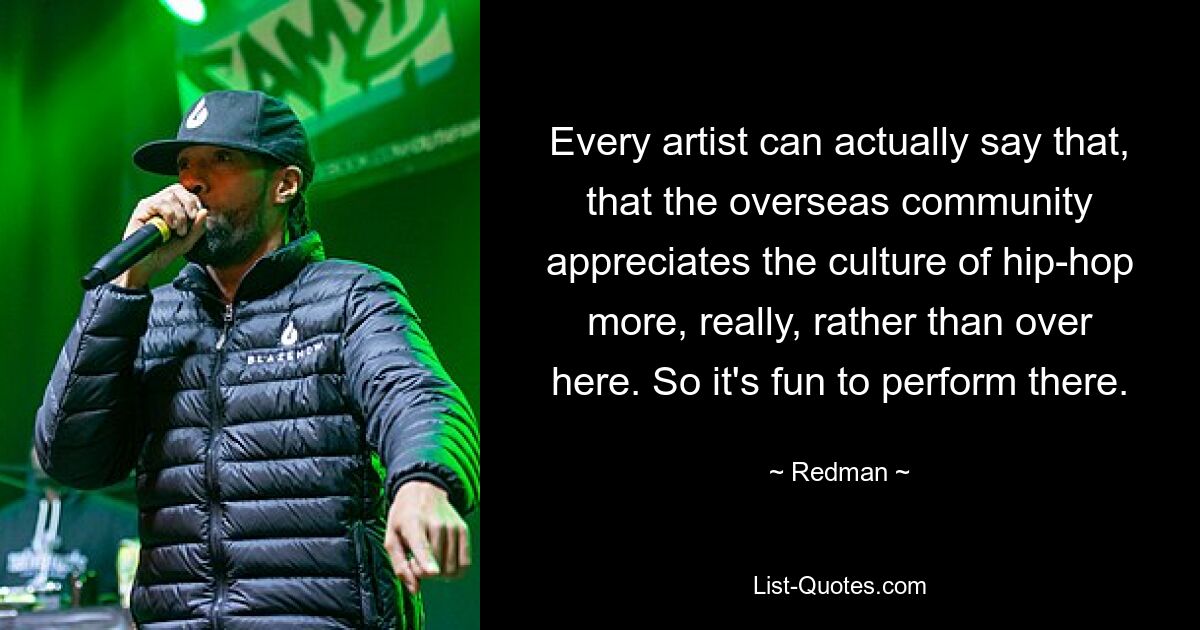 Every artist can actually say that, that the overseas community appreciates the culture of hip-hop more, really, rather than over here. So it's fun to perform there. — © Redman