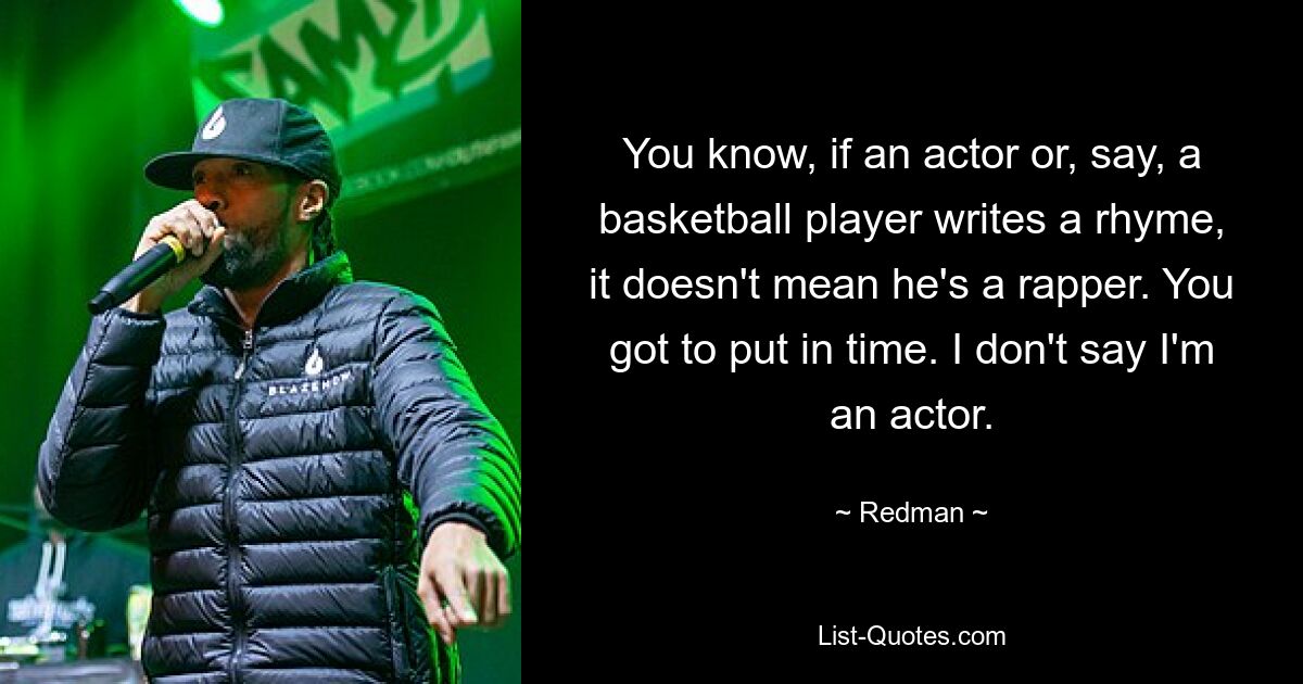 You know, if an actor or, say, a basketball player writes a rhyme, it doesn't mean he's a rapper. You got to put in time. I don't say I'm an actor. — © Redman