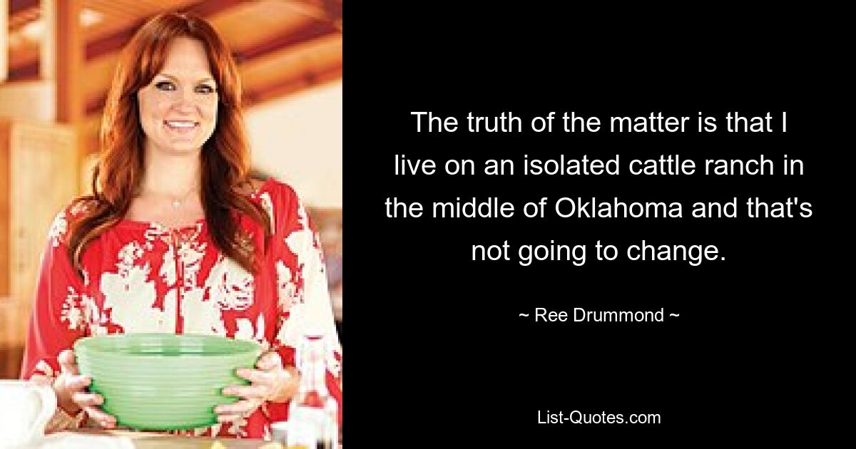 The truth of the matter is that I live on an isolated cattle ranch in the middle of Oklahoma and that's not going to change. — © Ree Drummond