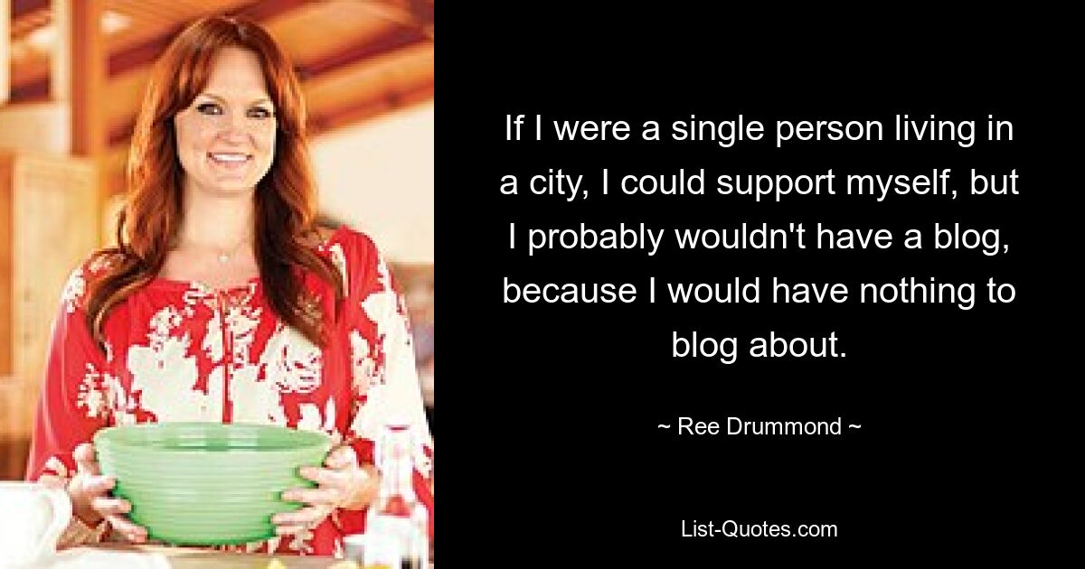 If I were a single person living in a city, I could support myself, but I probably wouldn't have a blog, because I would have nothing to blog about. — © Ree Drummond