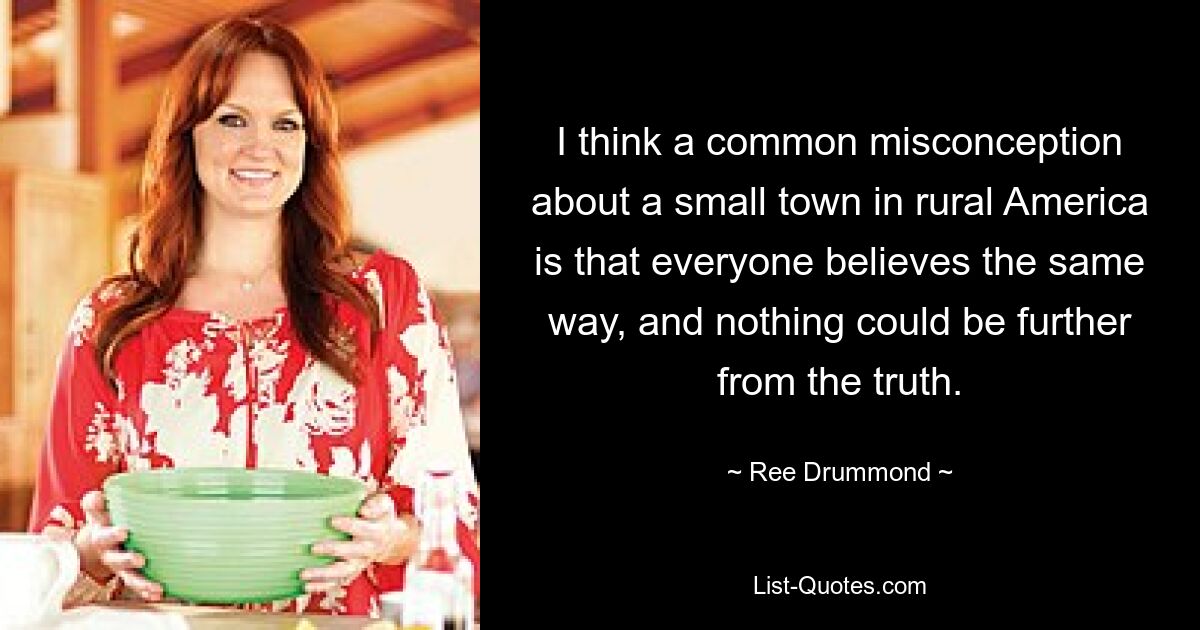 I think a common misconception about a small town in rural America is that everyone believes the same way, and nothing could be further from the truth. — © Ree Drummond