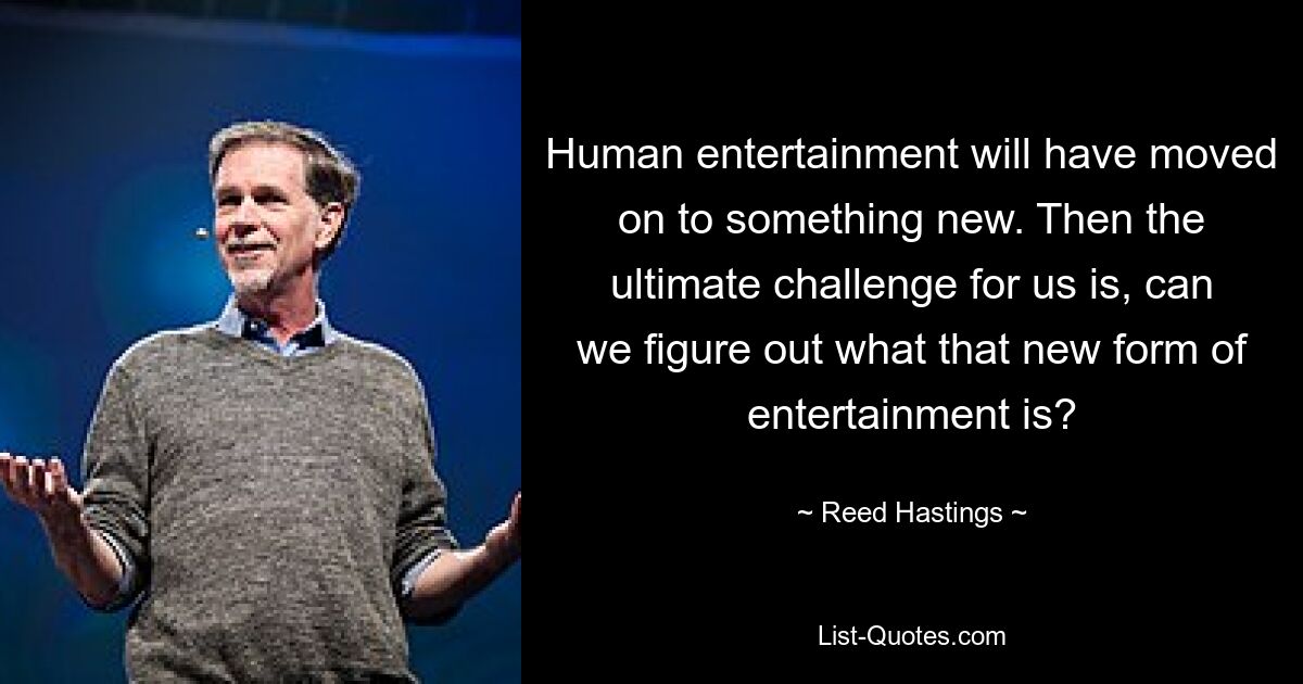 Human entertainment will have moved on to something new. Then the ultimate challenge for us is, can we figure out what that new form of entertainment is? — © Reed Hastings