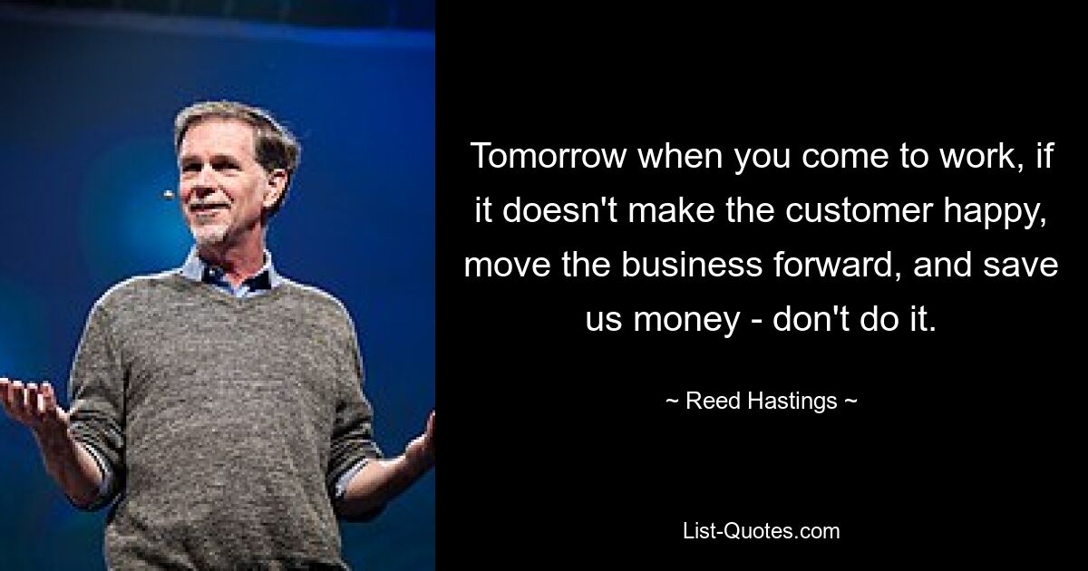 Tomorrow when you come to work, if it doesn't make the customer happy, move the business forward, and save us money - don't do it. — © Reed Hastings