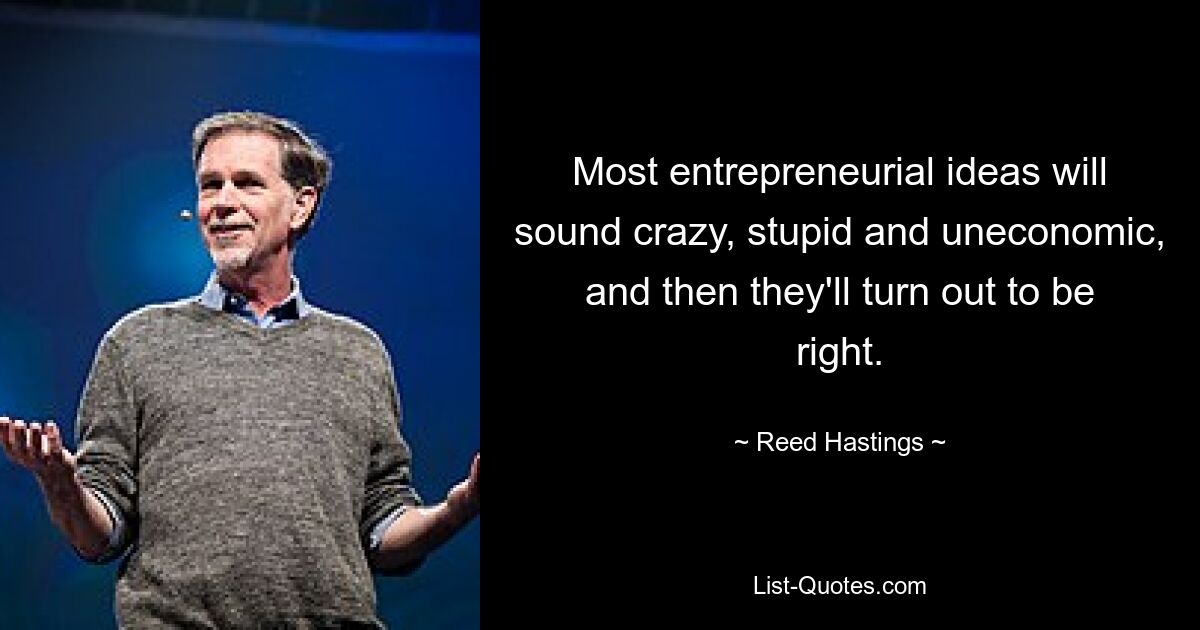 Most entrepreneurial ideas will sound crazy, stupid and uneconomic, and then they'll turn out to be right. — © Reed Hastings