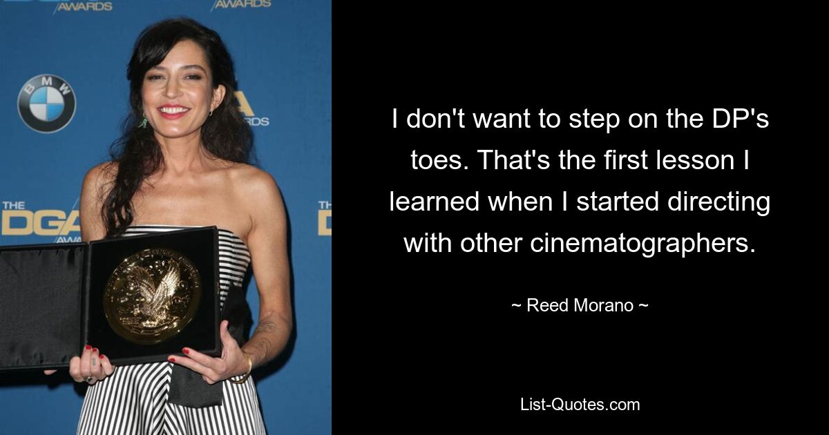 I don't want to step on the DP's toes. That's the first lesson I learned when I started directing with other cinematographers. — © Reed Morano