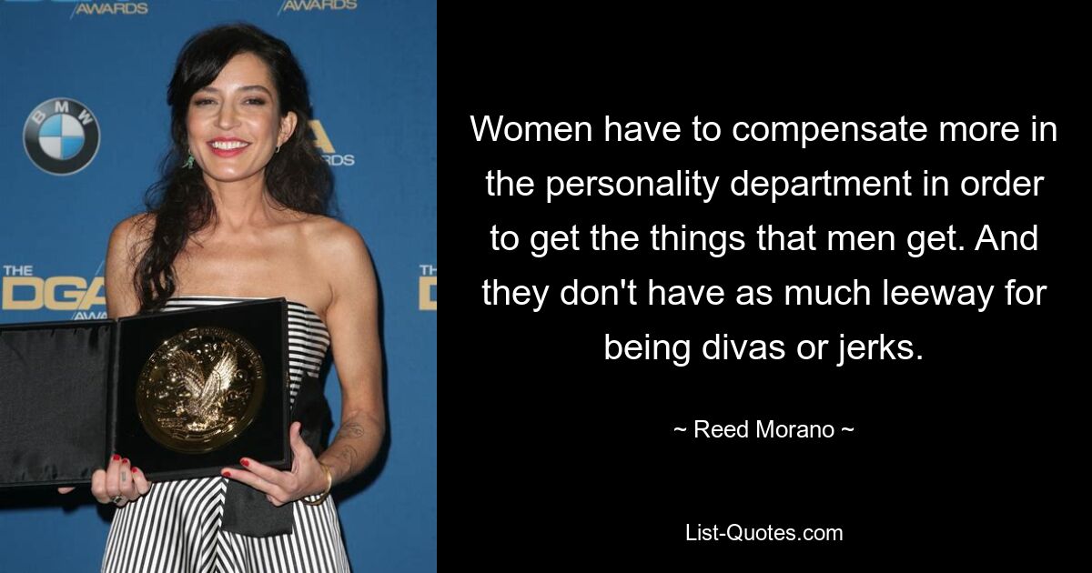 Women have to compensate more in the personality department in order to get the things that men get. And they don't have as much leeway for being divas or jerks. — © Reed Morano