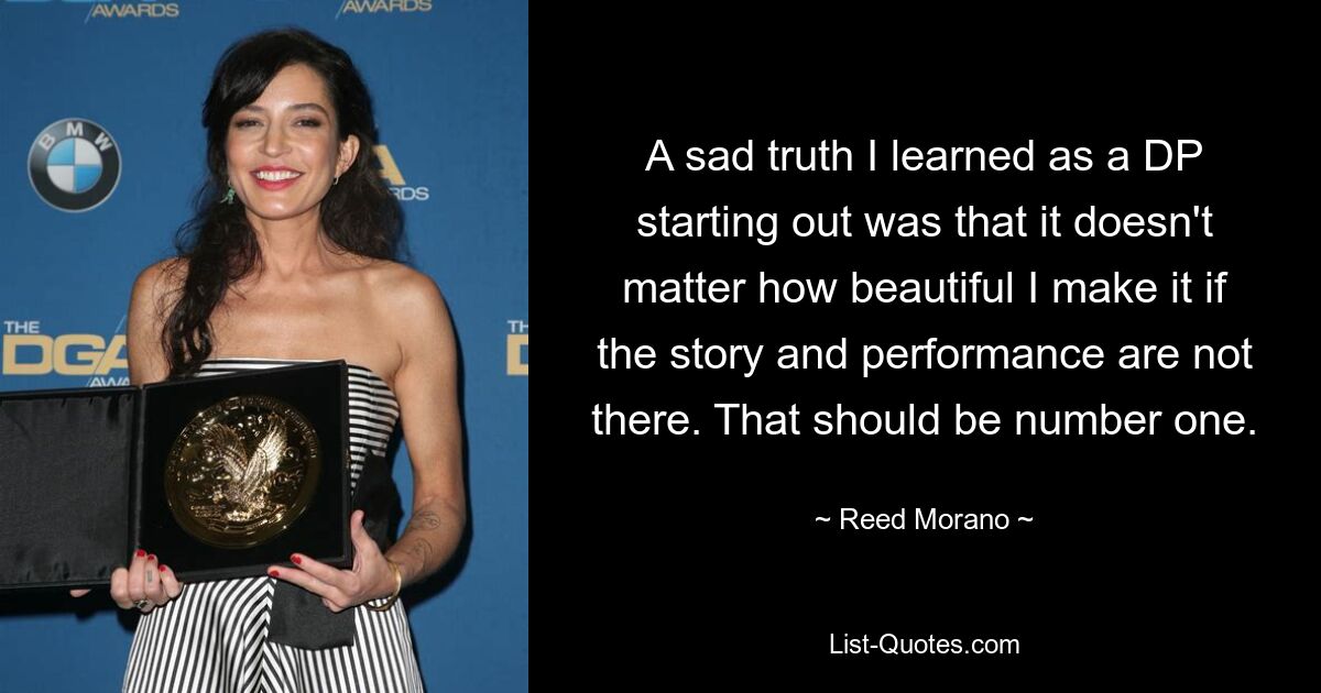 A sad truth I learned as a DP starting out was that it doesn't matter how beautiful I make it if the story and performance are not there. That should be number one. — © Reed Morano