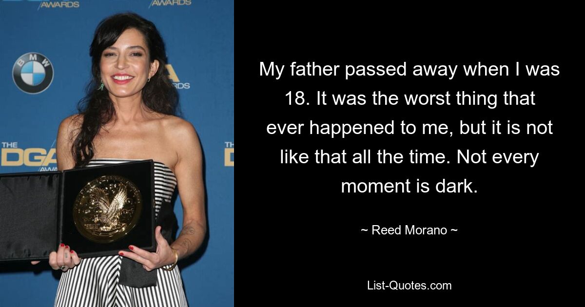 My father passed away when I was 18. It was the worst thing that ever happened to me, but it is not like that all the time. Not every moment is dark. — © Reed Morano