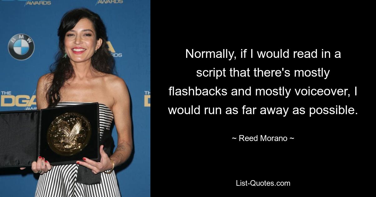 Normally, if I would read in a script that there's mostly flashbacks and mostly voiceover, I would run as far away as possible. — © Reed Morano